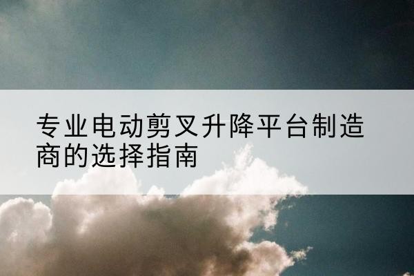 城中电动剪叉升降平台厂家-专业电动剪叉升降平台制造商的选择指南