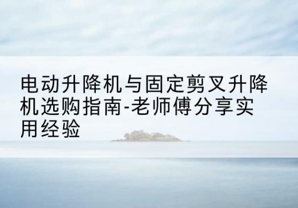 城中电动升降机怎么选-电动升降机与固定剪叉升降机选购指南-老师傅分享实用经验