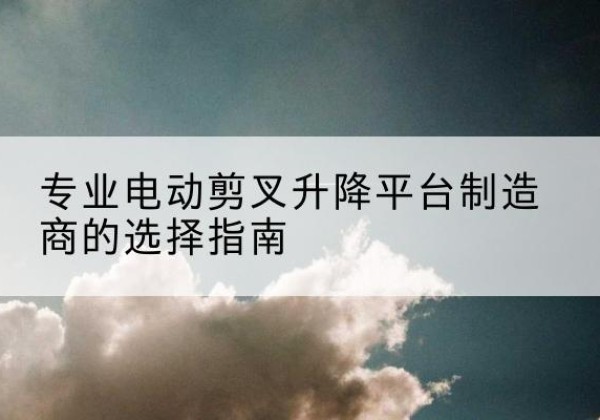 城中电动剪叉升降平台厂家-专业电动剪叉升降平台制造商的选择指南